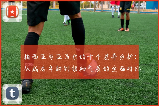 梅西亚与亚马尔的十个差异分析：从成名年龄到领袖气质的全面对比
